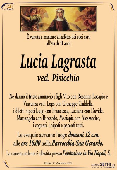 Ne danno il triste annuncio i figli Vito con Rosanna Losapio e
Vincenza ved. Lops con Giuseppe Cialdella, i diletti nipoti
Luigi con Francesca, Luciana co Davide, Mariangela con Riccardo,
Mariapia con Alessandro, i cognati, i nipoti e parenti tutti.

I funerali avranno luogo domani 13 c.m.
alle ore 16:00 nella Parrocchia San Gerardo.

La camera ardente è allestita presso
l’abitazione in Via Napoli, 5.