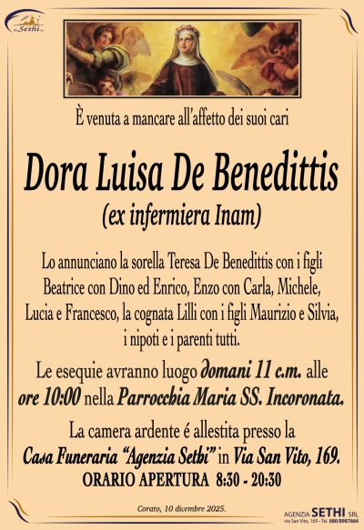 Lo annunciano la sorella Teresa De Benedittis con i figli
Beatrice con Dino ed Enrico, Enzo con Carla, Michele,
Lucia e Francesco, la cognata Lilli con i figli Maurizio e Silvia,
i nipoti e i parenti tutti.
Le esequie avranno luogo domani 11 c.m.
alle ore 10:00 nella Parrocchia Maria SS. Incoronata.
La camera ardente é allestita presso la
Casa Funeraria “Agenzia Sethi” in Via San Vito, 169.
ORARIO APERTURA  8:30 – 20:30
